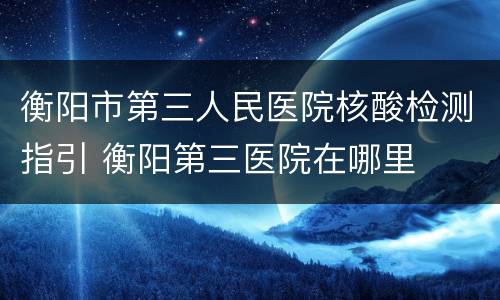 衡阳市第三人民医院核酸检测指引 衡阳第三医院在哪里