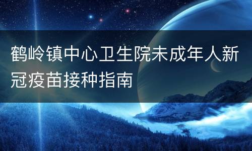 鹤岭镇中心卫生院未成年人新冠疫苗接种指南