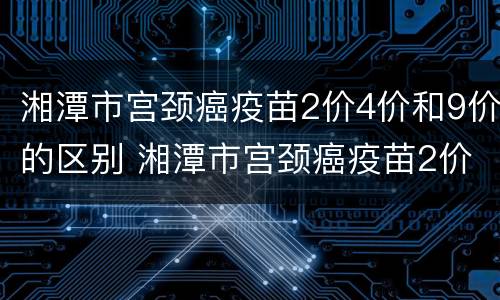 湘潭市宫颈癌疫苗2价4价和9价的区别 湘潭市宫颈癌疫苗2价4价和9价的区别是什么