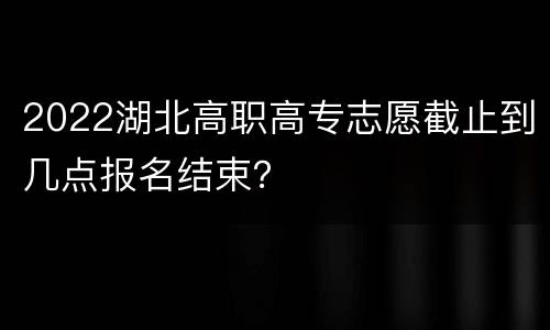 2022湖北高职高专志愿截止到几点报名结束？