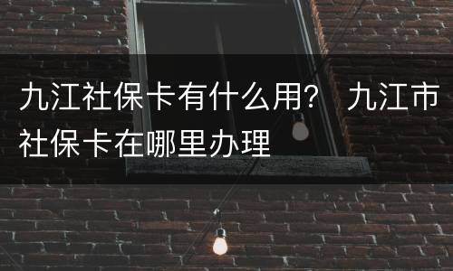 九江社保卡有什么用？ 九江市社保卡在哪里办理