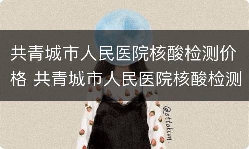 共青城市人民医院核酸检测价格 共青城市人民医院核酸检测价格表