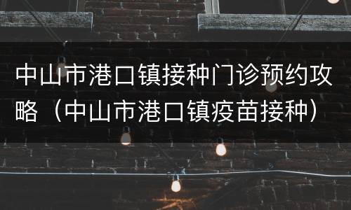 中山市港口镇接种门诊预约攻略（中山市港口镇疫苗接种）