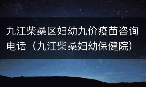九江柴桑区妇幼九价疫苗咨询电话（九江柴桑妇幼保健院）