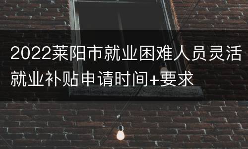 2022莱阳市就业困难人员灵活就业补贴申请时间+要求