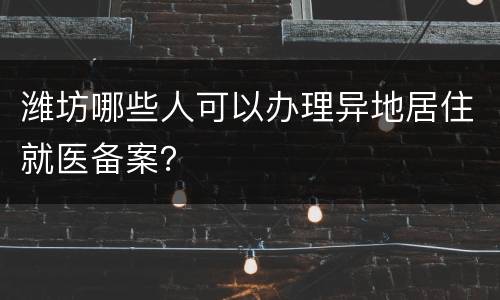 潍坊哪些人可以办理异地居住就医备案？