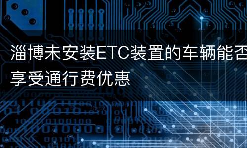 淄博未安装ETC装置的车辆能否享受通行费优惠