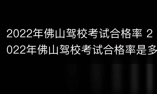 2022年佛山驾校考试合格率 2022年佛山驾校考试合格率是多少