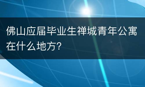 佛山应届毕业生禅城青年公寓在什么地方？