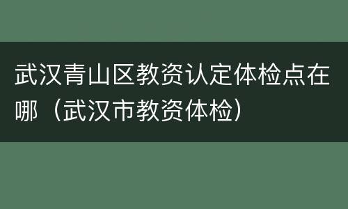 武汉青山区教资认定体检点在哪（武汉市教资体检）