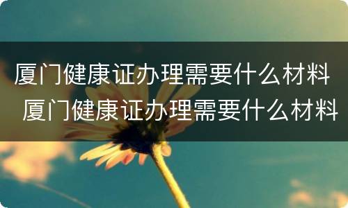 厦门健康证办理需要什么材料 厦门健康证办理需要什么材料和手续