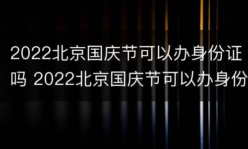 2022北京国庆节可以办身份证吗 2022北京国庆节可以办身份证吗现在
