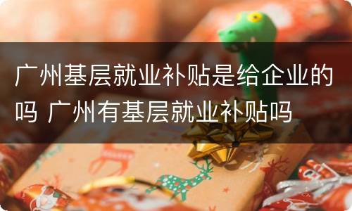 广州基层就业补贴是给企业的吗 广州有基层就业补贴吗