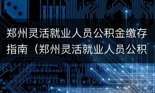 郑州灵活就业人员公积金缴存指南（郑州灵活就业人员公积金缴存指南查询）