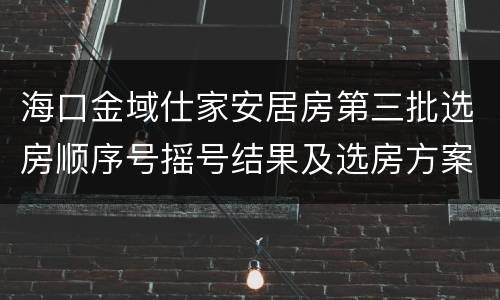 海口金域仕家安居房第三批选房顺序号摇号结果及选房方案