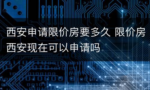 西安申请限价房要多久 限价房西安现在可以申请吗