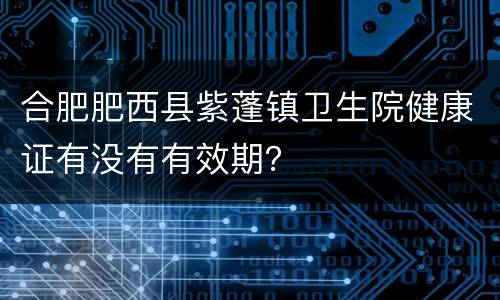 合肥肥西县紫蓬镇卫生院健康证有没有有效期？