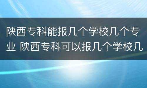 陕西专科能报几个学校几个专业 陕西专科可以报几个学校几个专业