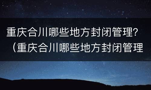重庆合川哪些地方封闭管理？（重庆合川哪些地方封闭管理不能去）