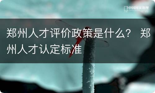 郑州人才评价政策是什么？ 郑州人才认定标准