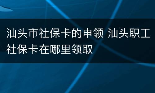 汕头市社保卡的申领 汕头职工社保卡在哪里领取