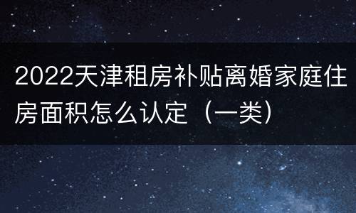 2022天津租房补贴离婚家庭住房面积怎么认定（一类）