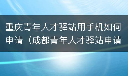 重庆青年人才驿站用手机如何申请（成都青年人才驿站申请）