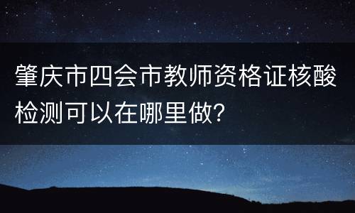 肇庆市四会市教师资格证核酸检测可以在哪里做？
