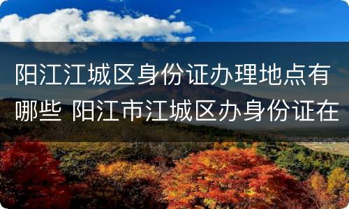 阳江江城区身份证办理地点有哪些 阳江市江城区办身份证在哪里