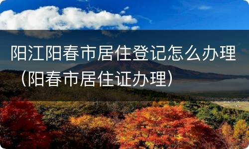 阳江阳春市居住登记怎么办理（阳春市居住证办理）