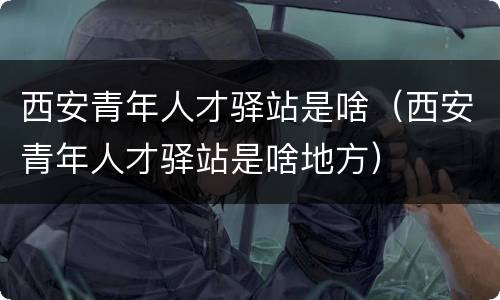 西安青年人才驿站是啥（西安青年人才驿站是啥地方）