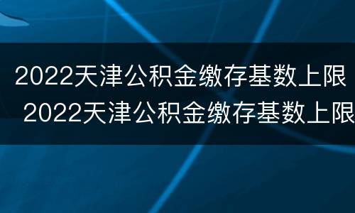 2022天津公积金缴存基数上限 2022天津公积金缴存基数上限是多少