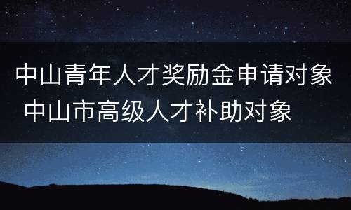 中山青年人才奖励金申请对象 中山市高级人才补助对象