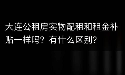 大连公租房实物配租和租金补贴一样吗？有什么区别？