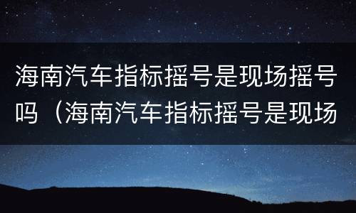 海南汽车指标摇号是现场摇号吗（海南汽车指标摇号是现场摇号吗多少钱）