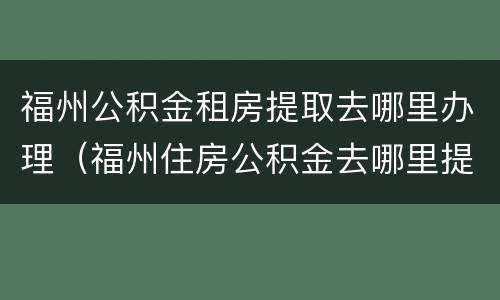 福州公积金租房提取去哪里办理（福州住房公积金去哪里提取）