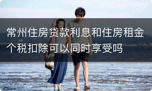 常州住房贷款利息和住房租金个税扣除可以同时享受吗