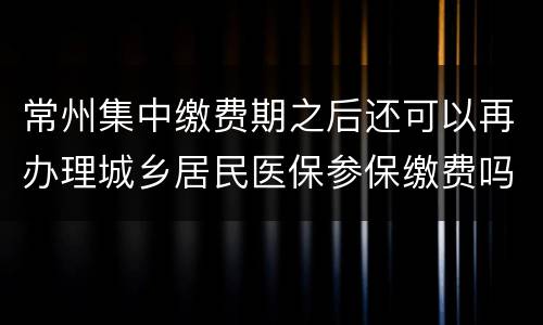 常州集中缴费期之后还可以再办理城乡居民医保参保缴费吗