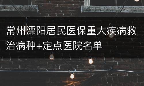 常州溧阳居民医保重大疾病救治病种+定点医院名单