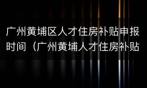 广州黄埔区人才住房补贴申报时间（广州黄埔人才住房补贴政策）