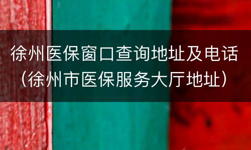 徐州医保窗口查询地址及电话（徐州市医保服务大厅地址）