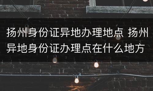 扬州身份证异地办理地点 扬州异地身份证办理点在什么地方