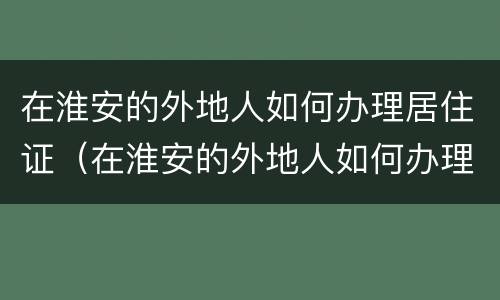 在淮安的外地人如何办理居住证（在淮安的外地人如何办理居住证续签）