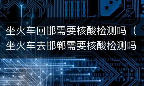 坐火车回邯需要核酸检测吗（坐火车去邯郸需要核酸检测吗）