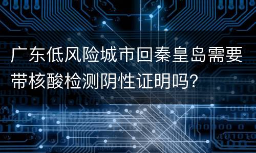 广东低风险城市回秦皇岛需要带核酸检测阴性证明吗？