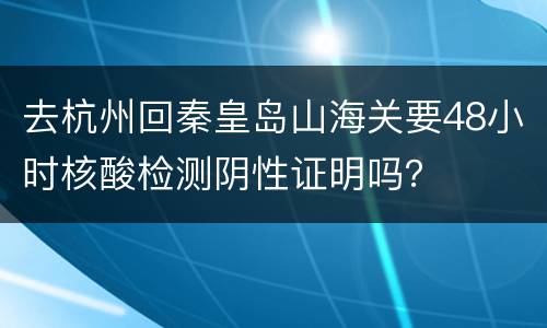 去杭州回秦皇岛山海关要48小时核酸检测阴性证明吗？