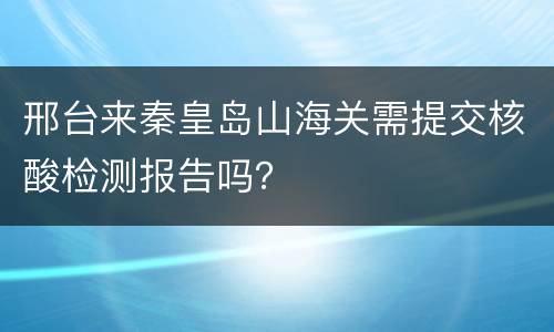邢台来秦皇岛山海关需提交核酸检测报告吗？