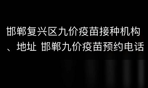 邯郸复兴区九价疫苗接种机构、地址 邯郸九价疫苗预约电话