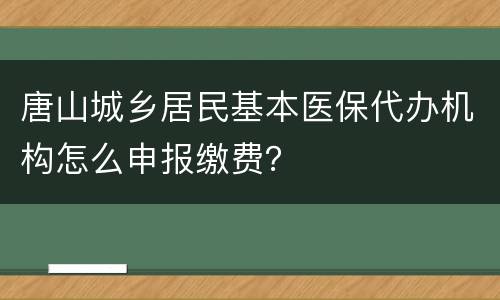 唐山城乡居民基本医保代办机构怎么申报缴费？