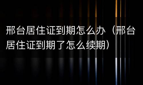 邢台居住证到期怎么办（邢台居住证到期了怎么续期）